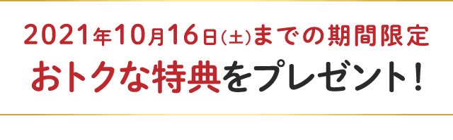2021年10月16日(土)までの期間限定 おトクな特典をプレゼント!