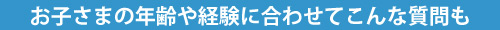 お子さまの年齢や経験に合わせてこんな質問も