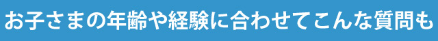 お子さまの年齢や経験に合わせてこんな質問も