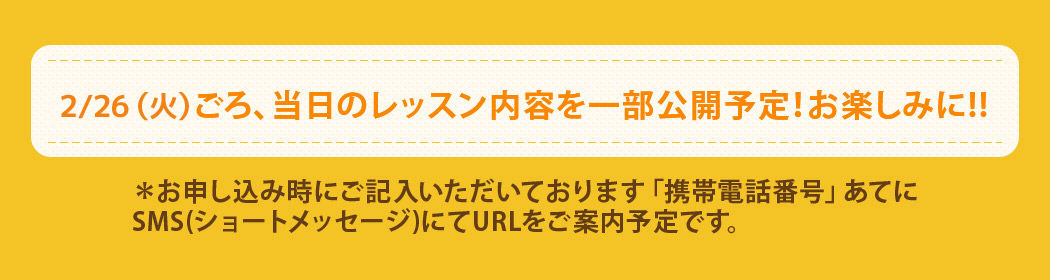 2/26(火)ごろ、当日のレッスン内容を一部公開予定!お楽しみに!! *お申し込み時にご記入いただいております「携帯電話番号」あてに SMS(ショートメッセージ)にてURLをご案内予定です。