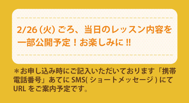 2/26(火)ごろ、当日のレッスン内容を一部公開予定!お楽しみに!! *お申し込み時にご記入いただいております「携帯電話番号」あてに SMS(ショートメッセージ)にてURLをご案内予定です。